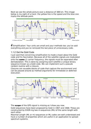 Next we see the whole picture over a distance of 388 km. This image
below is my sight of a track: the yellow line is the speed and the blue one
marks the altitude point.
Simplification: Your units are small and your methods too; you’ve said
everything and you’ve removed the last piece of unnecessary code.
1.1.2 Get the Gold Code
I just said that concerning simplification to made a toast about the Gold
code and his fascination. Because all of the satellite signals are modulated
onto the same L1 carrier frequency, the signals must be separated after
demodulation. This is done by assigning each satellite a unique binary
sequence known as a Gold code. We can implement such a pseudo
random routine with a closure.
Closures are reusable blocks of code that capture the environment and
can be passed around as method arguments for immediate or deferred
execution.
The scope of the GPS signal is missing as I show you now.
Gold sequences have been proposed by Gold in 1967 and 1968. These are
constructed by EXOR-ing two m-sequences (ML) of the same length with
each other.
Maximal Length (ML or m) sequences or ML codes are well understood and
have a number of properties which are useful in an application to spread-
spectrum systems.
6
 