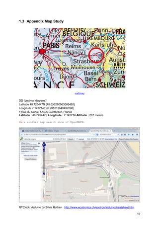 1.3 Appendix Map Study 
maXmap 
DD (decimal degrees)* 
Latitude 48.725447N (48.656280963566495) 
Longitude 7.143274E (6.991813648492098) 
1 Rue du Canal, 57405 Guntzviller, France 
Latitude : 48.725447 | Longitude : 7.143274 Altitude : 287 meters 
Here another map search zoom of OpenMAPX: 
RTClock: Arduino by Silvia Rothen http://www.ecotronics.ch/ecotron/arduinocheatsheet.htm 
10 
