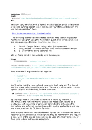 procedure GPSRecord 
begin 
writeln('time,date,latitude,longitude,altitude,nsat,speed,course'); 
end 
This isn't very different from a normal weather station clock, isn't it? Now 
we define our map search to get the map in your standard browser. We 
use the mapquest API from: 
http://open.mapquestapi.com/nominatim/ 
The following example demonstrates a simple map search request for 
“Cathedral Cologne“ using the Nominatim quest. Only three parameters 
are being requested (menu: ViewGEO Map View): 
1. format - Output format being called. [html/json/xml] 
2. json_callback - Callback function used to display results below. 
3. q - Query string being searched for. 
We set first a const in the script to send the request: 
Const 
AMAPFILENAME2= 'maxmapfile.html'; 
UrlMapQuestAPICode2='http://open.mapquestapi.com/nominatim/v1/search 
.php?format=%s&json_callback=renderBasicSearchNarrative&q=%s'; 
How are these 3 arguments linked together: 
• format=%s 
• json_callback=renderBasicSearchNarrative 
• q=%s 
You'll notice that the json_callback parameter is already set. The format 
and the query string indeed is up to you. We use a html format to prepare 
open a browser with the map, se here's the call: 
if GetMAPX('html',ExePath+'cologne2mapX.html','cathedral cologne') 
then writeln('Cologne Map found'); 
By the way: Most of GPS and data formats is found by the NMEA. 
The NMEA is the National Marine Electronics Association. It is to be a 
worldwide, self-sustaining organization committed to enhancing the 
technology and safety of electronics used in marine applications and you 
see also a standard for GPS data formats. 
How it works: The GPS satellites transmit signals to a GPS receiver. These 
receivers passively receive those signals; they do not transmit and require 
a clear view of the sky, so they can only be used effectively outdoors, or 
from time to time in trains or gadgets;-). 
2 
 