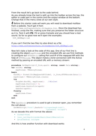 From the result let's go back to the code behind. 
As you already know the tool is split up into the toolbar across the top, the 
editor or code part in the centre and the output window at the bottom. 
Change that in the menu /view at our own style. 
 Before this starter code will work you will need to download maXbox 
from a website. You'll get it from 
http://www.softwareschule.ch/maxbox.htm . Once the download has 
finished, unzip the file, making sure that you preserve the folder structure 
as it is. Test it with F9 / F2 or press Compile and you should hear a test 
sound. So far so good now we’ll open the examples: 
509_GEOMap3.txt 
If you can’t find the two files try also direct as a file 
http://www.softwareschule.ch/examples/509_GEOMap3.txt 
Now let’s take a look at the code of this app. One of our first line is 
creating the object mapStream and the encoded URL we use first methods 
to configure our HTTPGet() calling Port and IP of the mapquest API with the 
help of HTTPEncode. The object makes a bind connection with the Active 
method by passing an encoded URL with a memory stream: 
procedure GetMapScript(C_form,apath: string; const Data:string); 
var encURL: string; 
mapStream: TMemoryStream; 
begin 
encURL:= Format(UrlMapQuestAPICode2, [c_form,HTTPEncode(Data)]); 
mapStream:= TMemoryStream.create; 
try 
HttpGet(EncURL, mapStream); //WinInet 
mapStream.Position:= 0; 
mapStream.Savetofile(apath) 
OpenDoc(apath); 
finally 
mapStream.Free; 
end; 
end; 
The OpenDoc() procedure is used to get a browser open, you remember 
the call above: 
GetMAPScript('html',ExePath+'cologne2mapX.html', 
'cathedral cologne') 
As we decode this with Format like above: 
• format=html 
• json_callback=renderBasicSearchNarrative 
• q=cathedral cologne 
And this is how another function with download works: 
4 
 