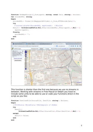 function GetMapXScript(C_form,apath: string; const Data: string): boolean; 
var encodedURL: string; 
begin 
encodedURL:= Format(UrlMapQuestAPICode2,[c_form,HTTPEncode(Data)]); 
try 
//instead HttpGet(EncodedURL, mapStream); //WinInet 
Result:= UrlDownloadToFile(Nil,PChar(encodedURL),PChar(apath),0,Nil)= 0; 
OpenDoc(apath); 
finally 
encodedURL:= ''; 
end; 
end; 
This function is shorter than the first one because we use no streams in 
between. Working with streams in Free Pascal or Delphi you have to 
include some units to be able to use or code your functions direct in the 
script as you like: 
function DownloadFile(SourceFile, DestFile: string): Boolean; 
begin 
//TCIPStatus TBindStatus TURLTemplate of URLMon 
try 
Result:= 
UrlDownloadToFile(Nil,PChar(SourceFile),PChar(DestFile),0,Nil)= 0; 
except 
Result:= False; 
end; 
end; 
5 
 
