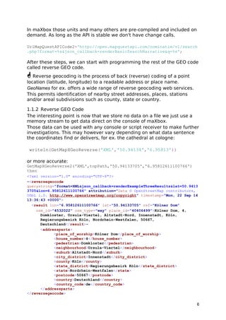 In maXbox those units and many others are pre-compiled and included on 
demand. As long as the API is stable we don't have change calls. 
UrlMapQuestAPICode2='http://open.mapquestapi.com/nominatim/v1/search 
.php?format=%s&json_callback=renderBasicSearchNarrative&q=%s'; 
After these steps, we can start with programming the rest of the GEO code 
called reverse GEO code. 
 Reverse geocoding is the process of back (reverse) coding of a point 
location (latitude, longitude) to a readable address or place name. 
GeoNames for ex. offers a wide range of reverse geocoding web services. 
This permits identification of nearby street addresses, places, stations 
and/or areal subdivisions such as county, state or country. 
1.1.2 Reverse GEO Code 
The interesting point is now that we store no data on a file we just use a 
memory stream to get data direct on the console of maXbox. 
Those data can be used with any console or script receiver to make further 
investigations. This may however vary depending on what data sentence 
the coordinates find or delivers, for ex. the cathedral at cologne: 
writeln(GetMapXGeoReverse('XML','50.94134','6.95813')) 
or more accurate: 
GetMapXGeoReverse2('XML',topPath,'50.94133705','6.95812611100766') 
then 
<?xml version="1.0" encoding="UTF-8"?> 
-<reversegeocode 
querystring="format=XML&json_callback=renderExampleThreeResults&lat=50.9413 
3705&lon=6.95812611100766" attribution="Data © OpenStreetMap contributors, 
ODbL 1.0. http://www.openstreetmap.org/copyright" timestamp="Mon, 22 Sep 14 
13:36:43 +0000"> 
<result lon="6.95812611100766" lat="50.94133705" ref="Kölner Dom" 
osm_id="4532022" osm_type="way" place_id="40406499">Kölner Dom, 4, 
Domkloster, Ursula-Viertel, Altstadt-Nord, Innenstadt, Köln, 
Regierungsbezirk Köln, Nordrhein-Westfalen, 50667, 
Deutschland</result>- 
<addressparts> 
<place_of_worship>Kölner Dom</place_of_worship> 
<house_number>4</house_number> 
<pedestrian>Domkloster</pedestrian> 
<neighbourhood>Ursula-Viertel</neighbourhood> 
<suburb>Altstadt-Nord</suburb> 
<city_district>Innenstadt</city_district> 
<county>Köln</county> 
<state_district>Regierungsbezirk Köln</state_district> 
<state>Nordrhein-Westfalen</state> 
<postcode>50667</postcode> 
<country>Deutschland</country> 
<country_code>de</country_code> 
</addressparts> 
</reversegeocode> 
6 
 