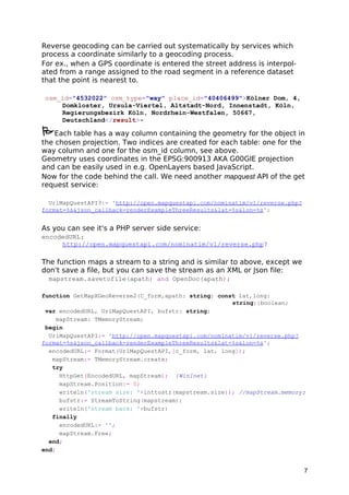 Reverse geocoding can be carried out systematically by services which 
process a coordinate similarly to a geocoding process. 
For ex., when a GPS coordinate is entered the street address is interpol-ated 
from a range assigned to the road segment in a reference dataset 
that the point is nearest to. 
osm_id="4532022" osm_type="way" place_id="40406499">Kölner Dom, 4, 
Domkloster, Ursula-Viertel, Altstadt-Nord, Innenstadt, Köln, 
Regierungsbezirk Köln, Nordrhein-Westfalen, 50667, 
Deutschland</result>- 
Each table has a way column containing the geometry for the object in 
the chosen projection. Two indices are created for each table: one for the 
way column and one for the osm_id column, see above. 
Geometry uses coordinates in the EPSG:900913 AKA G00GlE projection 
and can be easily used in e.g. OpenLayers based JavaScript. 
Now for the code behind the call. We need another mapquest API of the get 
request service: 
UrlMapQuestAPI3:= 'http://open.mapquestapi.com/nominatim/v1/reverse.php? 
format=%s&json_callback=renderExampleThreeResults&lat=%s&lon=%s'; 
As you can see it's a PHP server side service: 
encodedURL: 
http://open.mapquestapi.com/nominatim/v1/reverse.php? 
The function maps a stream to a string and is similar to above, except we 
don't save a file, but you can save the stream as an XML or Json file: 
mapstream.savetofile(apath) and OpenDoc(apath); 
function GetMapXGeoReverse2(C_form,apath: string; const lat,long: 
string):boolean; 
var encodedURL, UrlMapQuestAPI, bufstr: string; 
mapStream: TMemoryStream; 
begin 
UrlMapQuestAPI:= 'http://open.mapquestapi.com/nominatim/v1/reverse.php? 
format=%s&json_callback=renderExampleThreeResults&lat=%s&lon=%s'; 
encodedURL:= Format(UrlMapQuestAPI,[c_form, lat, long]); 
mapStream:= TMemoryStream.create; 
try 
HttpGet(EncodedURL, mapStream); {WinInet} 
mapStream.Position:= 0; 
writeln('stream size: '+inttostr(mapstream.size)); //mapStream.memory; 
bufstr:= StreamToString(mapstream); 
writeln('stream back: '+bufstr) 
finally 
encodedURL:= ''; 
mapStream.Free; 
end; 
end; 
7 
 