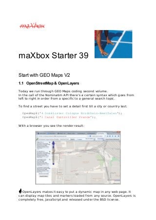 maXbox Starter 39 
Start with GEO Maps V2 
1.1 OpenStreetMap & OpenLayers 
Today we run through GEO Maps coding second volume. 
In the call of the Nominatim API there’s a certain syntax which goes from 
left to right in order from a specific to a general search topic. 
To find a street you have to set a detail first till a city or country last. 
OpenMapX('4 Domkloster Cologne Nordrhein-Westfalen'); 
OpenMapX('1 Canal Guntzviller France'); 
With a browser you see the render result: 
 OpenLayers makes it easy to put a dynamic map in any web page. It 
can display map tiles and markers loaded from any source. OpenLayers is 
completely free, JavaScript and released under the BSD license. 
 