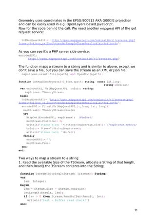 Geometry uses coordinates in the EPSG:900913 AKA G00GlE projection
and can be easily used in e.g. OpenLayers based JavaScript.
Now for the code behind the call. We need another mapquest API of the get
request service:
UrlMapQuestAPI3:= 'http://open.mapquestapi.com/nominatim/v1/reverse.php?
format=%s&json_callback=renderExampleThreeResults&lat=%s&lon=%s';
As you can see it's a PHP server side service:
encodedURL:
http://open.mapquestapi.com/nominatim/v1/reverse.php?
The function maps a stream to a string and is similar to above, except we
don't save a file, but you can save the stream as an XML or Json file:
mapstream.savetofile(apath) and OpenDoc(apath);
function GetMapXGeoReverse2(C_form,apath: string; const lat,long:
string):boolean;
var encodedURL, UrlMapQuestAPI, bufstr: string;
mapStream: TMemoryStream;
begin
UrlMapQuestAPI:= 'http://open.mapquestapi.com/nominatim/v1/reverse.php?
format=%s&json_callback=renderExampleThreeResults&lat=%s&lon=%s';
encodedURL:= Format(UrlMapQuestAPI,[c_form, lat, long]);
mapStream:= TMemoryStream.create;
try
HttpGet(EncodedURL, mapStream); {WinInet}
mapStream.Position:= 0;
writeln('stream size: '+inttostr(mapstream.size)); //mapStream.memory;
bufstr:= StreamToString(mapstream);
writeln('stream back: '+bufstr)
finally
encodedURL:= '';
mapStream.Free;
end;
end;
Two ways to map a stream to a string:
1. Read the available Size of the TStream, allocate a String of that length,
and then Read() the TStream contents into the String:
function StreamToString2(Stream: TStream): String;
var
len: Integer;
begin
len:= Stream.Size - Stream.Position;
SetLength(Result, len);
if len > 0 then Stream.ReadBuffer(Result, len);
writeln('test - buffer read check!')
end;
11
 