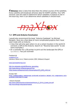 Almanac data is data that describes the orbital courses of the satellites.
Every satellite will broadcast almanac data for EVERY satellite. Your GPS
receiver uses this data to determine which satellites it expects to see in
the local sky; then it can determine which satellites it should track.
1.3 GPS and Arduino Conclusion
I would also recommend the book “Arduino Cookbook” by Michael
Margolis. Here are a few ideas of more complicated projects that I have
seen made with an Arduino.
• A box that will only open when it is at a certain location in the world (It
connects a GPS to the Arduino. Search on “Reverse Geo-cache” to see
some examples.)
• Or a controller for a 3D printer to print out the landscape the GPS or
OpenMAPX() has just scanned!
Feedback @
max@kleiner.com
Literature: Kleiner et al., Patterns konkret, 2003, Software & Support
www.openweathermap.com
http://en.wikipedia.org/wiki/Reverse_geocoding
http://www.kleiner.ch/kleiner/gpsmax.htm
http://www.softwareschule.ch/examples/475_GPS_mX2.txt
Stream Ref:
http://embarcadero.newsgroups.archived.at/public.delphi.vcl.components.usin
g/200907/0907292775.html
• Arduino Example.
http://www.softwareschule.ch/download/Arduino_C_2014_6_basta_box.pdf
http://sourceforge.net/projects/maxbox
13
 