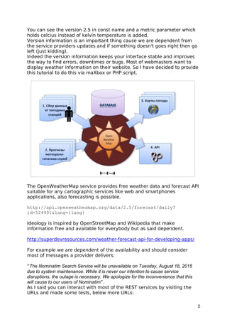 You can see the version 2.5 in const name and a metric parameter which
holds celcius instead of kelvin temperature is added.
Version information is an important thing cause we are dependent from
the service providers updates and if something doesn't goes right then go
left (just kidding).
Indeed the version information keeps your interface stable and improves
the way to find errors, downtimes or bugs. Most of webmasters want to
display weather information on their website. So I have decided to provide
this tutorial to do this via maXbox or PHP script.
The OpenWeatherMap service provides free weather data and forecast API
suitable for any cartographic services like web and smartphones
applications, also forecasting is possible.
http://api.openweathermap.org/data/2.5/forecast/daily?
id=524901&lang={lang}
Ideology is inspired by OpenStreetMap and Wikipedia that make
information free and available for everybody but as said dependent.
http://superdevresources.com/weather-forecast-api-for-developing-apps/
For example we are dependent of the availability and should consider
most of messages a provider delivers:
“The Nominatim Search Service will be unavailable on Tuesday, August 18, 2015
due to system maintenance. While it is never our intention to cause service
disruptions, the outage is necessary. We apologize for the inconvenience that this
will cause to our users of Nominatim”.
As I said you can interact with most of the REST services by visiting the
URLs and made some tests, below more URLs:
2
 