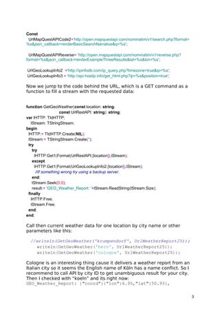 Const
UrlMapQuestAPICode2='http://open.mapquestapi.com/nominatim/v1/search.php?format=
%s&json_callback=renderBasicSearchNarrative&q=%s';
UrlMapQuestAPIReverse= 'http://open.mapquestapi.com/nominatim/v1/reverse.php?
format=%s&json_callback=renderExampleThreeResults&lat=%s&lon=%s';
UrlGeoLookupInfo2 ='http://ipinfodb.com/ip_query.php?timezone=true&ip=%s';
UrlGeoLookupInfo3 = 'http://api.hostip.info/get_html.php?ip=%s&position=true';
Now we jump to the code behind the URL, which is a GET command as a
function to fill a stream with the requested data:
function GetGeoWeather(const location: string;
const UrlRestAPI: string): string;
var lHTTP: TIdHTTP;
lStream: TStringStream;
begin
lHTTP:= TIdHTTP.Create(NIL);
lStream:= TStringStream.Create('');
try
try
lHTTP.Get1(Format(UrlRestAPI,[location]),lStream);
except
lHTTP.Get1(Format(UrlGeoLookupInfo2,[location]),lStream);
//if something wrong try using a backup server.
end;
lStream.Seek(0,0);
result:= 'GEO_Weather_Report: '+lStream.ReadString(lStream.Size);
finally
lHTTP.Free;
lStream.Free;
end;
end;
Call then current weather data for one location by city name or other
parameters like this:
//writeln(GetGeoWeather('krumpendorf', UrlWeatherReport25));
writeln(GetGeoWeather('bern', UrlWeatherReport25));
writeln(GetGeoWeather('cologne', UrlWeatherReport25));
Cologne is an interesting thing cause it delivers a weather report from an
Italian city so it seems the English name of Köln has a name conflict. So I
recommend to call API by city ID to get unambiguous result for your city.
Then I checked with “koeln” and its right now:
GEO_Weather_Report: {"coord":{"lon":6.95,"lat":50.93},
3
 