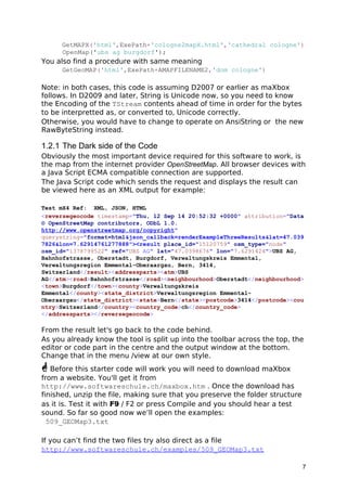 GetMAPX('html',ExePath+'cologne2mapX.html','cathedral cologne')
OpenMap('ubs ag burgdorf');
You also find a procedure with same meaning
GetGeoMAP('html',ExePath+AMAPFILENAME2,'dom cologne')
Note: in both cases, this code is assuming D2007 or earlier as maXbox
follows. In D2009 and later, String is Unicode now, so you need to know
the Encoding of the TStream contents ahead of time in order for the bytes
to be interpretted as, or converted to, Unicode correctly.
Otherwise, you would have to change to operate on AnsiString or the new
RawByteString instead.
1.2.1 The Dark side of the Code
Obviously the most important device required for this software to work, is
the map from the internet provider OpenStreetMap. All browser devices with
a Java Script ECMA compatible connection are supported.
The Java Script code which sends the request and displays the result can
be viewed here as an XML output for example:
Test mX4 Ref: XML, JSON, HTML
<reversegeocode timestamp="Thu, 12 Sep 14 20:52:32 +0000" attribution="Data
© OpenStreetMap contributors, ODbL 1.0.
http://www.openstreetmap.org/copyright"
querystring="format=html&json_callback=renderExampleThreeResults&lat=47.039
7826&lon=7.62914761277888"><result place_id="15120759" osm_type="node"
osm_id="1378799522" ref="UBS AG" lat="47.0398676" lon="7.6291424">UBS AG,
Bahnhofstrasse, Oberstadt, Burgdorf, Verwaltungskreis Emmental,
Verwaltungsregion Emmental-Oberaargau, Bern, 3414,
Switzerland</result><addressparts><atm>UBS
AG</atm><road>Bahnhofstrasse</road><neighbourhood>Oberstadt</neighbourhood>
<town>Burgdorf</town><county>Verwaltungskreis
Emmental</county><state_district>Verwaltungsregion Emmental-
Oberaargau</state_district><state>Bern</state><postcode>3414</postcode><cou
ntry>Switzerland</country><country_code>ch</country_code>
</addressparts></reversegeocode>
From the result let's go back to the code behind.
As you already know the tool is split up into the toolbar across the top, the
editor or code part in the centre and the output window at the bottom.
Change that in the menu /view at our own style.
 Before this starter code will work you will need to download maXbox
from a website. You'll get it from
http://www.softwareschule.ch/maxbox.htm . Once the download has
finished, unzip the file, making sure that you preserve the folder structure
as it is. Test it with F9 / F2 or press Compile and you should hear a test
sound. So far so good now we’ll open the examples:
509_GEOMap3.txt
If you can’t find the two files try also direct as a file
http://www.softwareschule.ch/examples/509_GEOMap3.txt
7
 