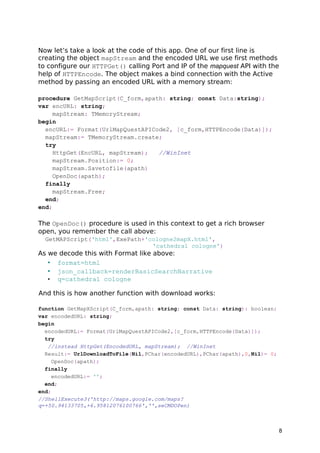 Now let’s take a look at the code of this app. One of our first line is
creating the object mapStream and the encoded URL we use first methods
to configure our HTTPGet() calling Port and IP of the mapquest API with the
help of HTTPEncode. The object makes a bind connection with the Active
method by passing an encoded URL with a memory stream:
procedure GetMapScript(C_form,apath: string; const Data:string);
var encURL: string;
mapStream: TMemoryStream;
begin
encURL:= Format(UrlMapQuestAPICode2, [c_form,HTTPEncode(Data)]);
mapStream:= TMemoryStream.create;
try
HttpGet(EncURL, mapStream); //WinInet
mapStream.Position:= 0;
mapStream.Savetofile(apath)
OpenDoc(apath);
finally
mapStream.Free;
end;
end;
The OpenDoc() procedure is used in this context to get a rich browser
open, you remember the call above:
GetMAPScript('html',ExePath+'cologne2mapX.html',
'cathedral cologne')
As we decode this with Format like above:
• format=html
• json_callback=renderBasicSearchNarrative
• q=cathedral cologne
And this is how another function with download works:
function GetMapXScript(C_form,apath: string; const Data: string): boolean;
var encodedURL: string;
begin
encodedURL:= Format(UrlMapQuestAPICode2,[c_form,HTTPEncode(Data)]);
try
//instead HttpGet(EncodedURL, mapStream); //WinInet
Result:= UrlDownloadToFile(Nil,PChar(encodedURL),PChar(apath),0,Nil)= 0;
OpenDoc(apath);
finally
encodedURL:= '';
end;
end;
//ShellExecute3('http://maps.google.com/maps?
q=+50.94133705,+6.95812076100766','',seCMDOPen)
8
 