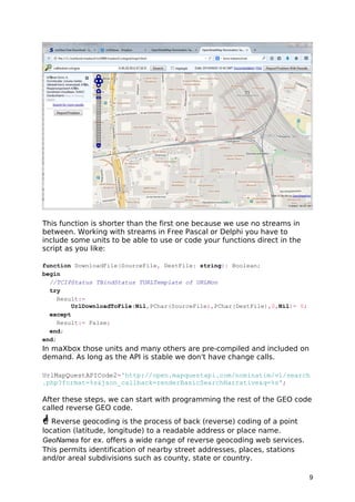 This function is shorter than the first one because we use no streams in
between. Working with streams in Free Pascal or Delphi you have to
include some units to be able to use or code your functions direct in the
script as you like:
function DownloadFile(SourceFile, DestFile: string): Boolean;
begin
//TCIPStatus TBindStatus TURLTemplate of URLMon
try
Result:=
UrlDownloadToFile(Nil,PChar(SourceFile),PChar(DestFile),0,Nil)= 0;
except
Result:= False;
end;
end;
In maXbox those units and many others are pre-compiled and included on
demand. As long as the API is stable we don't have change calls.
UrlMapQuestAPICode2='http://open.mapquestapi.com/nominatim/v1/search
.php?format=%s&json_callback=renderBasicSearchNarrative&q=%s';
After these steps, we can start with programming the rest of the GEO code
called reverse GEO code.
 Reverse geocoding is the process of back (reverse) coding of a point
location (latitude, longitude) to a readable address or place name.
GeoNames for ex. offers a wide range of reverse geocoding web services.
This permits identification of nearby street addresses, places, stations
and/or areal subdivisions such as county, state or country.
9
 