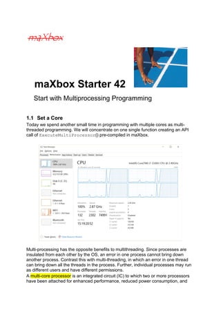 maXbox Starter 42
Start with Multiprocessing Programming
1.1 Set a Core
Today we spend another small time in programming with multiple cores as multi-
threaded programming. We will concentrate on one single function creating an API
call of ExecuteMultiProcessor() pre-compiled in maXbox.
Multi-processing has the opposite benefits to multithreading. Since processes are
insulated from each other by the OS, an error in one process cannot bring down
another process. Contrast this with multi-threading, in which an error in one thread
can bring down all the threads in the process. Further, individual processes may run
as different users and have different permissions.
A multi-core processor is an integrated circuit (IC) to which two or more processors
have been attached for enhanced performance, reduced power consumption, and
 