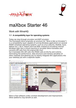 maXbox Starter 46
Work with WineHQ
1.1 A compatibility layer for operating systems
Today we step through emulator and NOT emulator.
The framework Wine (originally an acronym for “Wine Is Not an Emulator”)
is a compatibility layer capable of running Windows applications on several
POSIX-compliant operating systems, such as Linux (Ubuntu, RedHat, Suse,
Debian etc.), OS X, Solaris and Free BSD. Instead of simulating internal
Windows logic like a virtual machine or emulator Wine translates and
converts API calls from the original Win Exe!
So it translates Win API calls into POSIX calls on-the-fly and runtime,
eliminating the performance, data structure and memory penalties of
other methods and allowing you to cleanly integrate Win applications into
your desktop just with a separate loader.
Wine is free software under constant development and improvement.
Other platforms may benefit as well.
 