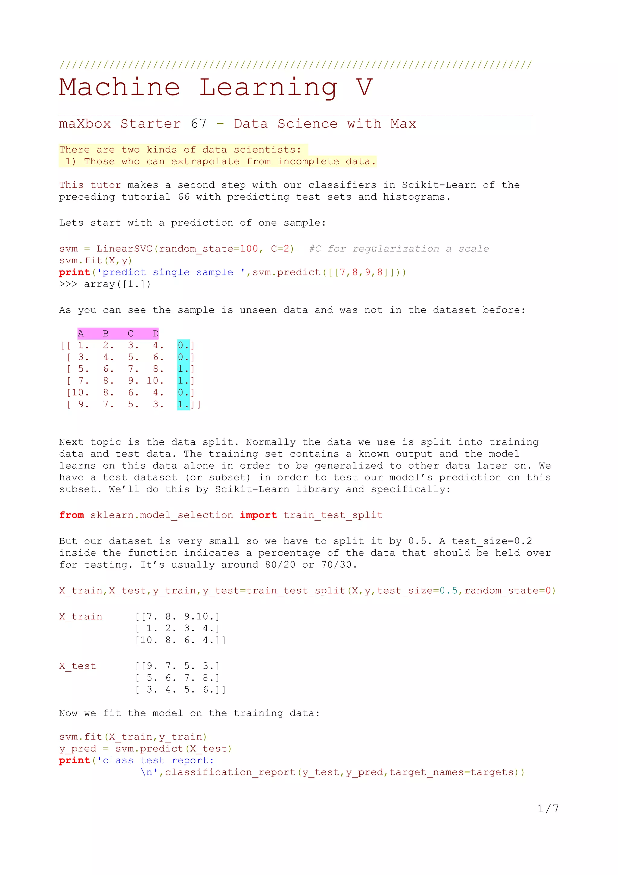 ////////////////////////////////////////////////////////////////////////////
Machine Learning V
____________________________________________________________________________
maXbox Starter 67 - Data Science with Max
There are two kinds of data scientists:
1) Those who can extrapolate from incomplete data.
This tutor makes a second step with our classifiers in Scikit-Learn of the
preceding tutorial 66 with predicting test sets and histograms.
Lets start with a prediction of one sample:
svm = LinearSVC(random_state=100, C=2) #C for regularization a scale
svm.fit(X,y)
print('predict single sample ',svm.predict([[7,8,9,8]]))
>>> array([1.])
As you can see the sample is unseen data and was not in the dataset before:
A B C D
[[ 1. 2. 3. 4. 0.]
[ 3. 4. 5. 6. 0.]
[ 5. 6. 7. 8. 1.]
[ 7. 8. 9. 10. 1.]
[10. 8. 6. 4. 0.]
[ 9. 7. 5. 3. 1.]]
Next topic is the data split. Normally the data we use is split into training
data and test data. The training set contains a known output and the model
learns on this data alone in order to be generalized to other data later on. We
have a test dataset (or subset) in order to test our model’s prediction on this
subset. We’ll do this by Scikit-Learn library and specifically:
from sklearn.model_selection import train_test_split
But our dataset is very small so we have to split it by 0.5. A test_size=0.2
inside the function indicates a percentage of the data that should be held over
for testing. It’s usually around 80/20 or 70/30.
X_train,X_test,y_train,y_test=train_test_split(X,y,test_size=0.5,random_state=0)
X_train [[7. 8. 9.10.]
[ 1. 2. 3. 4.]
[10. 8. 6. 4.]]
X_test [[9. 7. 5. 3.]
[ 5. 6. 7. 8.]
[ 3. 4. 5. 6.]]
Now we fit the model on the training data:
svm.fit(X_train,y_train)
y_pred = svm.predict(X_test)
print('class test report:
n',classification_report(y_test,y_pred,target_names=targets))
1/7
 