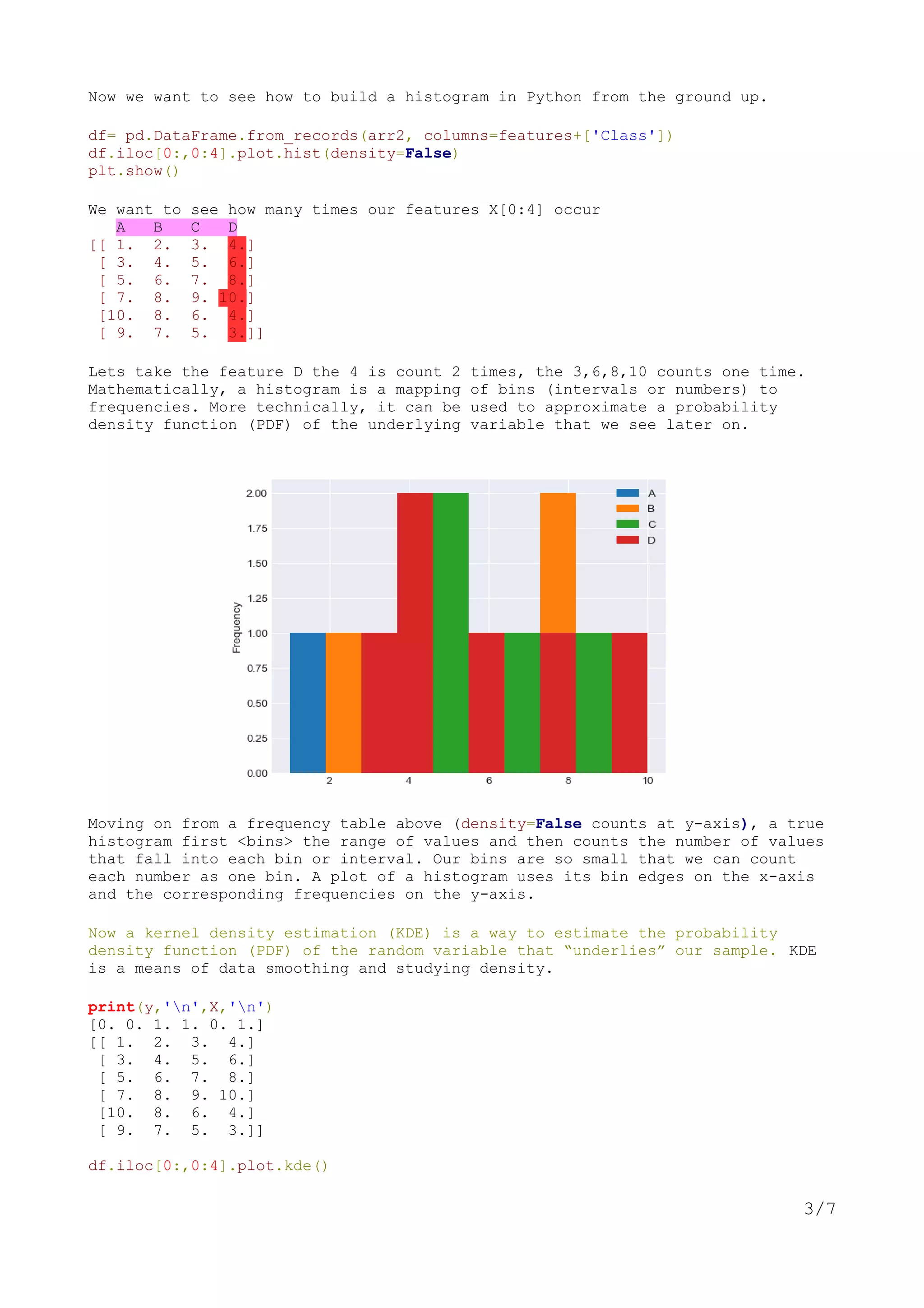 Now we want to see how to build a histogram in Python from the ground up.
df= pd.DataFrame.from_records(arr2, columns=features+['Class'])
df.iloc[0:,0:4].plot.hist(density=False)
plt.show()
We want to see how many times our features X[0:4] occur
A B C D
[[ 1. 2. 3. 4.]
[ 3. 4. 5. 6.]
[ 5. 6. 7. 8.]
[ 7. 8. 9. 10.]
[10. 8. 6. 4.]
[ 9. 7. 5. 3.]]
Lets take the feature D the 4 is count 2 times, the 3,6,8,10 counts one time.
Mathematically, a histogram is a mapping of bins (intervals or numbers) to
frequencies. More technically, it can be used to approximate a probability
density function (PDF) of the underlying variable that we see later on.
Moving on from a frequency table above (density=False counts at y-axis), a true
histogram first <bins> the range of values and then counts the number of values
that fall into each bin or interval. Our bins are so small that we can count
each number as one bin. A plot of a histogram uses its bin edges on the x-axis
and the corresponding frequencies on the y-axis.
Now a kernel density estimation (KDE) is a way to estimate the probability
density function (PDF) of the random variable that “underlies” our sample. KDE
is a means of data smoothing and studying density.
print(y,'n',X,'n')
[0. 0. 1. 1. 0. 1.]
[[ 1. 2. 3. 4.]
[ 3. 4. 5. 6.]
[ 5. 6. 7. 8.]
[ 7. 8. 9. 10.]
[10. 8. 6. 4.]
[ 9. 7. 5. 3.]]
df.iloc[0:,0:4].plot.kde()
3/7
 