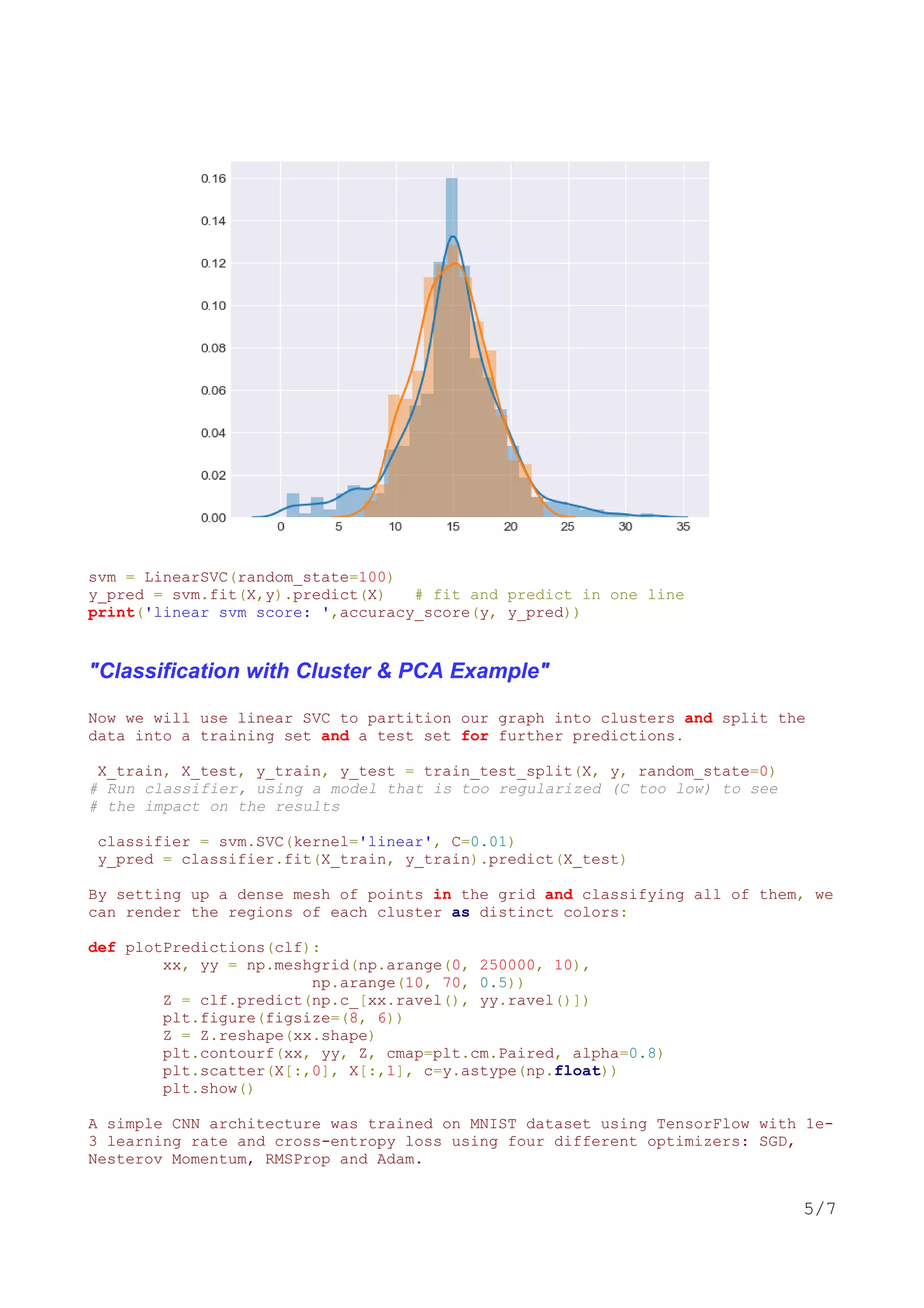 svm = LinearSVC(random_state=100)
y_pred = svm.fit(X,y).predict(X) # fit and predict in one line
print('linear svm score: ',accuracy_score(y, y_pred))
"Classification with Cluster & PCA Example"
Now we will use linear SVC to partition our graph into clusters and split the
data into a training set and a test set for further predictions.
X_train, X_test, y_train, y_test = train_test_split(X, y, random_state=0)
# Run classifier, using a model that is too regularized (C too low) to see
# the impact on the results
classifier = svm.SVC(kernel='linear', C=0.01)
y_pred = classifier.fit(X_train, y_train).predict(X_test)
By setting up a dense mesh of points in the grid and classifying all of them, we
can render the regions of each cluster as distinct colors:
def plotPredictions(clf):
xx, yy = np.meshgrid(np.arange(0, 250000, 10),
np.arange(10, 70, 0.5))
Z = clf.predict(np.c_[xx.ravel(), yy.ravel()])
plt.figure(figsize=(8, 6))
Z = Z.reshape(xx.shape)
plt.contourf(xx, yy, Z, cmap=plt.cm.Paired, alpha=0.8)
plt.scatter(X[:,0], X[:,1], c=y.astype(np.float))
plt.show()
A simple CNN architecture was trained on MNIST dataset using TensorFlow with 1e-
3 learning rate and cross-entropy loss using four different optimizers: SGD,
Nesterov Momentum, RMSProp and Adam.
5/7
 