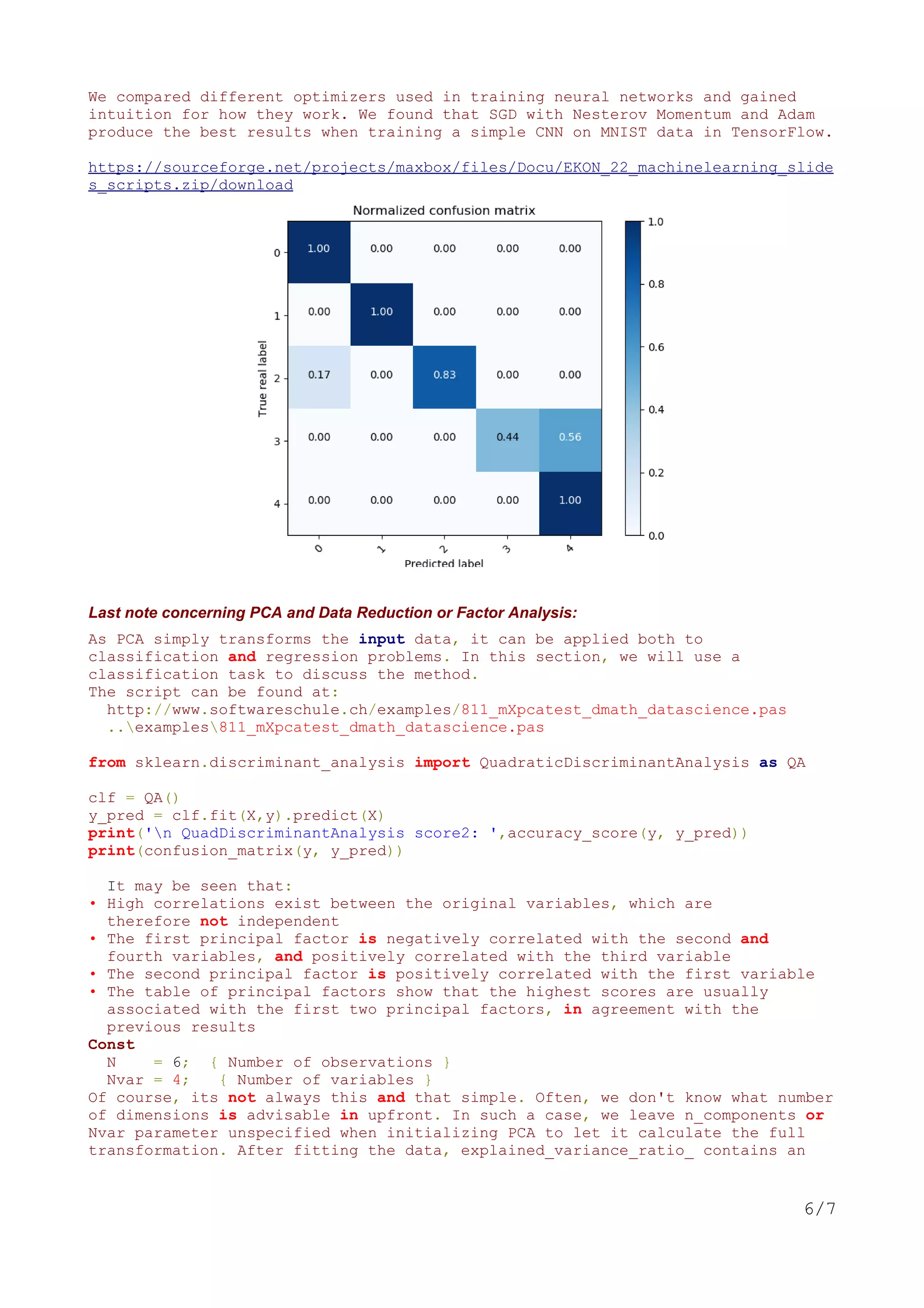 We compared different optimizers used in training neural networks and gained
intuition for how they work. We found that SGD with Nesterov Momentum and Adam
produce the best results when training a simple CNN on MNIST data in TensorFlow.
https://sourceforge.net/projects/maxbox/files/Docu/EKON_22_machinelearning_slide
s_scripts.zip/download
Last note concerning PCA and Data Reduction or Factor Analysis:
As PCA simply transforms the input data, it can be applied both to
classification and regression problems. In this section, we will use a
classification task to discuss the method.
The script can be found at:
http://www.softwareschule.ch/examples/811_mXpcatest_dmath_datascience.pas
..examples811_mXpcatest_dmath_datascience.pas
from sklearn.discriminant_analysis import QuadraticDiscriminantAnalysis as QA
clf = QA()
y_pred = clf.fit(X,y).predict(X)
print('n QuadDiscriminantAnalysis score2: ',accuracy_score(y, y_pred))
print(confusion_matrix(y, y_pred))
It may be seen that:
• High correlations exist between the original variables, which are
therefore not independent
• The first principal factor is negatively correlated with the second and
fourth variables, and positively correlated with the third variable
• The second principal factor is positively correlated with the first variable
• The table of principal factors show that the highest scores are usually
associated with the first two principal factors, in agreement with the
previous results
Const
N = 6; { Number of observations }
Nvar = 4; { Number of variables }
Of course, its not always this and that simple. Often, we don't know what number
of dimensions is advisable in upfront. In such a case, we leave n_components or
Nvar parameter unspecified when initializing PCA to let it calculate the full
transformation. After fitting the data, explained_variance_ratio_ contains an
6/7
 