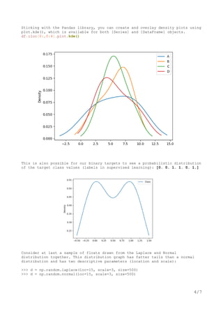 Sticking with the Pandas library, you can create and overlay density plots using
plot.kde(), which is available for both [Series] and [DataFrame] objects.
df.iloc[0:,0:4].plot.kde()
This is also possible for our binary targets to see a probabilistic distribution
of the target class values (labels in supervised learning): [0. 0. 1. 1. 0. 1.]
Consider at last a sample of floats drawn from the Laplace and Normal
distribution together. This distribution graph has fatter tails than a normal
distribution and has two descriptive parameters (location and scale):
>>> d = np.random.laplace(loc=15, scale=3, size=500)
>>> d = np.random.normal(loc=15, scale=3, size=500)
4/7
 
