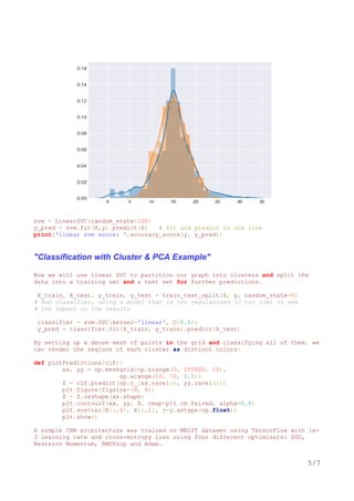 svm = LinearSVC(random_state=100)
y_pred = svm.fit(X,y).predict(X) # fit and predict in one line
print('linear svm score: ',accuracy_score(y, y_pred))
"Classification with Cluster & PCA Example"
Now we will use linear SVC to partition our graph into clusters and split the
data into a training set and a test set for further predictions.
X_train, X_test, y_train, y_test = train_test_split(X, y, random_state=0)
# Run classifier, using a model that is too regularized (C too low) to see
# the impact on the results
classifier = svm.SVC(kernel='linear', C=0.01)
y_pred = classifier.fit(X_train, y_train).predict(X_test)
By setting up a dense mesh of points in the grid and classifying all of them, we
can render the regions of each cluster as distinct colors:
def plotPredictions(clf):
xx, yy = np.meshgrid(np.arange(0, 250000, 10),
np.arange(10, 70, 0.5))
Z = clf.predict(np.c_[xx.ravel(), yy.ravel()])
plt.figure(figsize=(8, 6))
Z = Z.reshape(xx.shape)
plt.contourf(xx, yy, Z, cmap=plt.cm.Paired, alpha=0.8)
plt.scatter(X[:,0], X[:,1], c=y.astype(np.float))
plt.show()
A simple CNN architecture was trained on MNIST dataset using TensorFlow with 1e-
3 learning rate and cross-entropy loss using four different optimizers: SGD,
Nesterov Momentum, RMSProp and Adam.
5/7
 
