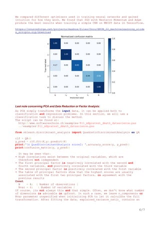 We compared different optimizers used in training neural networks and gained
intuition for how they work. We found that SGD with Nesterov Momentum and Adam
produce the best results when training a simple CNN on MNIST data in TensorFlow.
https://sourceforge.net/projects/maxbox/files/Docu/EKON_22_machinelearning_slide
s_scripts.zip/download
Last note concerning PCA and Data Reduction or Factor Analysis:
As PCA simply transforms the input data, it can be applied both to
classification and regression problems. In this section, we will use a
classification task to discuss the method.
The script can be found at:
http://www.softwareschule.ch/examples/811_mXpcatest_dmath_datascience.pas
..examples811_mXpcatest_dmath_datascience.pas
from sklearn.discriminant_analysis import QuadraticDiscriminantAnalysis as QA
clf = QA()
y_pred = clf.fit(X,y).predict(X)
print('n QuadDiscriminantAnalysis score2: ',accuracy_score(y, y_pred))
print(confusion_matrix(y, y_pred))
It may be seen that:
• High correlations exist between the original variables, which are
therefore not independent
• The first principal factor is negatively correlated with the second and
fourth variables, and positively correlated with the third variable
• The second principal factor is positively correlated with the first variable
• The table of principal factors show that the highest scores are usually
associated with the first two principal factors, in agreement with the
previous results
Const
N = 6; { Number of observations }
Nvar = 4; { Number of variables }
Of course, its not always this and that simple. Often, we don't know what number
of dimensions is advisable in upfront. In such a case, we leave n_components or
Nvar parameter unspecified when initializing PCA to let it calculate the full
transformation. After fitting the data, explained_variance_ratio_ contains an
6/7
 