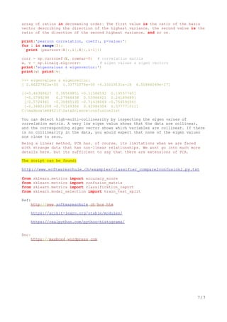 array of ratios in decreasing order: The first value is the ratio of the basis
vector describing the direction of the highest variance, the second value is the
ratio of the direction of the second highest variance, and so on.
print('pearson correlation, coeff:, p-value:')
for i in range(3):
print (pearsonr(X[:,i],X[:,i+1]))
corr = np.corrcoef(X, rowvar=0) # correlation matrix
w, v = np.linalg.eig(corr) # eigen values & eigen vectors
print('eigenvalues & eigenvector:')
print(w) print(v)
>>> eigenvalues & eigenvector:
[ 2.66227922e+00 1.33772078e+00 -4.33219131e-18 6.51846049e-17]
[[-0.46348627 0.56569851 -0.11586592 0.19557765]
[-0.5799298 0.27966438 0.53986421 0.24189689]
[-0.5724941 -0.30865195 -0.71438049 -0.75459654]
[-0.34801208 -0.71169306 0.42986304 0.57777101]]
C:maXboxmX46210DataScienceconfusionlist
You can detect high-multi-collinearity by inspecting the eigen values of
correlation matrix. A very low eigen value shows that the data are collinear,
and the corresponding eigen vector shows which variables are collinear. If there
is no collinearity in the data, you would expect that none of the eigen values
are close to zero.
Being a linear method, PCA has, of course, its limitations when we are faced
with strange data that has non-linear relationships. We wont go into much more
details here, but its sufficient to say that there are extensions of PCA.
The script can be found:
http://www.softwareschule.ch/examples/classifier_compare2confusion2.py.txt
from sklearn.metrics import accuracy_score
from sklearn.metrics import confusion_matrix
from sklearn.metrics import classification_report
from sklearn.model_selection import train_test_split
Ref:
http://www.softwareschule.ch/box.htm
https://scikit-learn.org/stable/modules/
https://realpython.com/python-histograms/
Doc:
https://maxbox4.wordpress.com
7/7
 