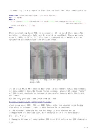 Interesting is a grayscale function as bool decision useGrayScale:
function ColorToGray(Color: TColor): TColor;
var L: Byte;
begin
L:= round(0.2126*GetRValue(Color)+0.7152*GetGValue(Color)+0.0722*
GetBValue(Color));
Result:= RGB(L, L, L);
end;
When converting from RGB to grayscale, it is said that specific
weights to channels R,G, and B should be applied. These weights
are: 0.2989, 0.5870, 0.1140., but I changed this weights as an
optimized discriminator for feature maps.
It is said that the reason for this is different human perception
or sensibility towards these three colors, anyway it shows “tons”
of different methods to generate grayscale images with different
outcomes!
By the way you can test your PPM online:
http://paulcuth.me.uk/netpbm-viewer/
Just drag your PPM, PGM or PBM files onto the dashed area below
the site to convert them to PNG images in a browser.
After convert bitmaps to PPM we step to the viewer to be
independent of another app, for example with a P6 signature:
P6 - 361 * 361
# Example bitmap of resolution 361 with 255 colors on RGB channels
255
4/7
Illustr. 4: Explain weights of
grayscale
 