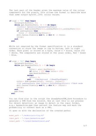 The last part of the header gives the maximum value of the colour
components for the pixels, this allows the format to describe more
than some single byte(0..255) colour values.
if sign = 'P6' then begin
SetLength(buffstr, 3);
while ppm.Read(buffstr, 3) > 0 do begin
//color:= Bytestoint(bytesof(buffstr))
color:= RGB(ord(buffstr[1]),ord(buffstr[2]),ord(buffstr[3]))
if useGrayScale then
Color := (ColorToGray(Color));
abit.Canvas.Pixels[p mod W, p div W] := Color;
inc(p);
end;
end;
While not required by the format specification it is a standard
convention to store the image in top to bottom, left to right
order. Each pixel is stored as a byte, value 0 = black, value 255
= white. The components are stored in the usual order, Red - Green
- Blue.
if sign = 'P2' then begin
SetLength(buffstr, 3);
while ppm.Read(buffstr,3) > 0 do begin
try
color:= atoi((buffstr));
if color > 255 then color:= 255;
ppm.Read(buffstr,3)
except
color:= 0;
end; //background //ReadCharM(ppm);
color:= RGB(random(color), (color), (color));
//if useGrayScale then Color:= ColorToGray(Color); //dark mode
abit.Canvas.Pixels[p mod W, p div W]:= (Color);
inc(p);
end;
ppm.Free;
end;
You can find also in the script the drawSpherePPM_Save Procedure to
generate a PPM from the Scratch. Now at last this is our process
for object detection: an image to detect in the input folder,
e.g.: manmachine.ppm then extract the feature map and mark the
probability to convert back as a PNG.
It goes on with the declaration of the created paths:
model_path = “./models/yolo-tiny.h5”
input_path = “./input/manmachine.ppm”
output_path = “./output/manmachineout.png”
5/7
 