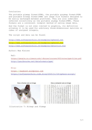 Conclusion:
The portable pixmap format(PPM), the portable graymap format(PGM)
and portable bitmap format(PBM) are image file formats designed to
be easily exchanged between platforms. They are also sometimes
referred collectively as the portable anymap format(PNM). These
formats are a convenient (simple) method of saving image data.
And the format is not even limited to graphics, its definition
allowing it to be used for arbitrary three-dimensional matrices or
cubes of unsigned integers.
The script and data can be found:
http://www.softwareschule.ch/examples/sphere2.txt
http://www.softwareschule.ch/examples/sphere2.htm
http://www.softwareschule.ch/examples/detector2.htm
Author: Max Kleiner
Ref:
https://people.cs.clemson.edu/~dhouse/courses/405/notes/ppm-files.pdf
http://paulbourke.net/dataformats/ppm/
Blog:
https://maxbox4.wordpress.com
https://softwareschule.code.blog/2020/11/18/sphere-script/
7/7
Illustration 7: Bitmap and Pixmap
 