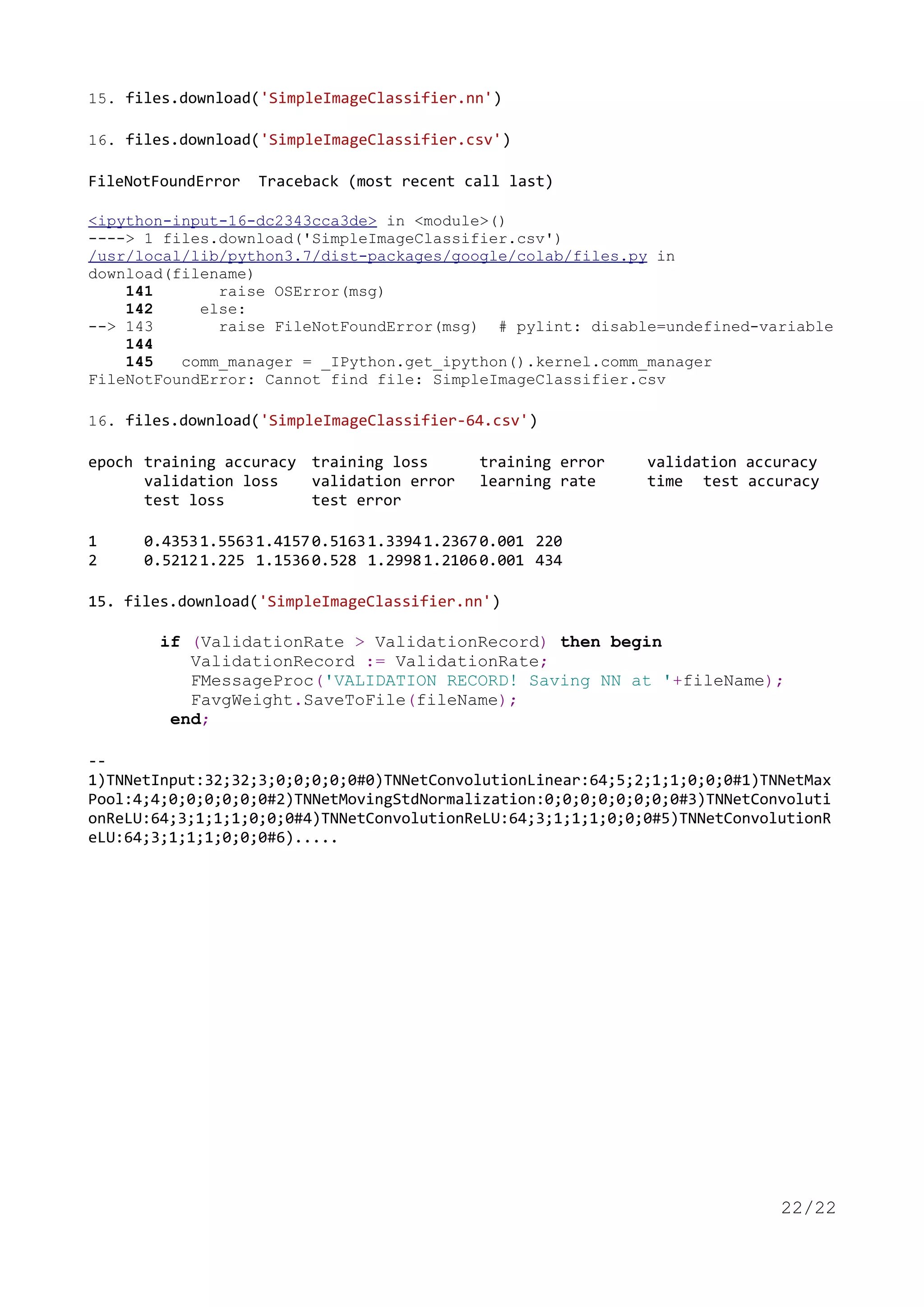 15. files.download('SimpleImageClassifier.nn')
16. files.download('SimpleImageClassifier.csv')
FileNotFoundError Traceback (most recent call last)
<ipython-input-16-dc2343cca3de> in <module>()
----> 1 files.download('SimpleImageClassifier.csv')
/usr/local/lib/python3.7/dist-packages/google/colab/files.py in
download(filename)
141 raise OSError(msg)
142 else:
--> 143 raise FileNotFoundError(msg) # pylint: disable=undefined-variable
144
145 comm_manager = _IPython.get_ipython().kernel.comm_manager
FileNotFoundError: Cannot find file: SimpleImageClassifier.csv
16. files.download('SimpleImageClassifier-64.csv')
epoch training accuracy training loss training error validation accuracy
validation loss validation error learning rate time test accuracy
test loss test error
1 0.43531.55631.41570.51631.33941.23670.001 220
2 0.52121.225 1.15360.528 1.29981.21060.001 434
15. files.download('SimpleImageClassifier.nn')
if (ValidationRate > ValidationRecord) then begin
ValidationRecord := ValidationRate;
FMessageProc('VALIDATION RECORD! Saving NN at '+fileName);
FavgWeight.SaveToFile(fileName);
end;
--
1)TNNetInput:32;32;3;0;0;0;0;0#0)TNNetConvolutionLinear:64;5;2;1;1;0;0;0#1)TNNetMax
Pool:4;4;0;0;0;0;0;0#2)TNNetMovingStdNormalization:0;0;0;0;0;0;0;0#3)TNNetConvoluti
onReLU:64;3;1;1;1;0;0;0#4)TNNetConvolutionReLU:64;3;1;1;1;0;0;0#5)TNNetConvolutionR
eLU:64;3;1;1;1;0;0;0#6).....
22/22
maXbox4
exe
Digitally signed by
maXbox4exe
Date: 2021.09.28
23:56:20 +02'00'
 