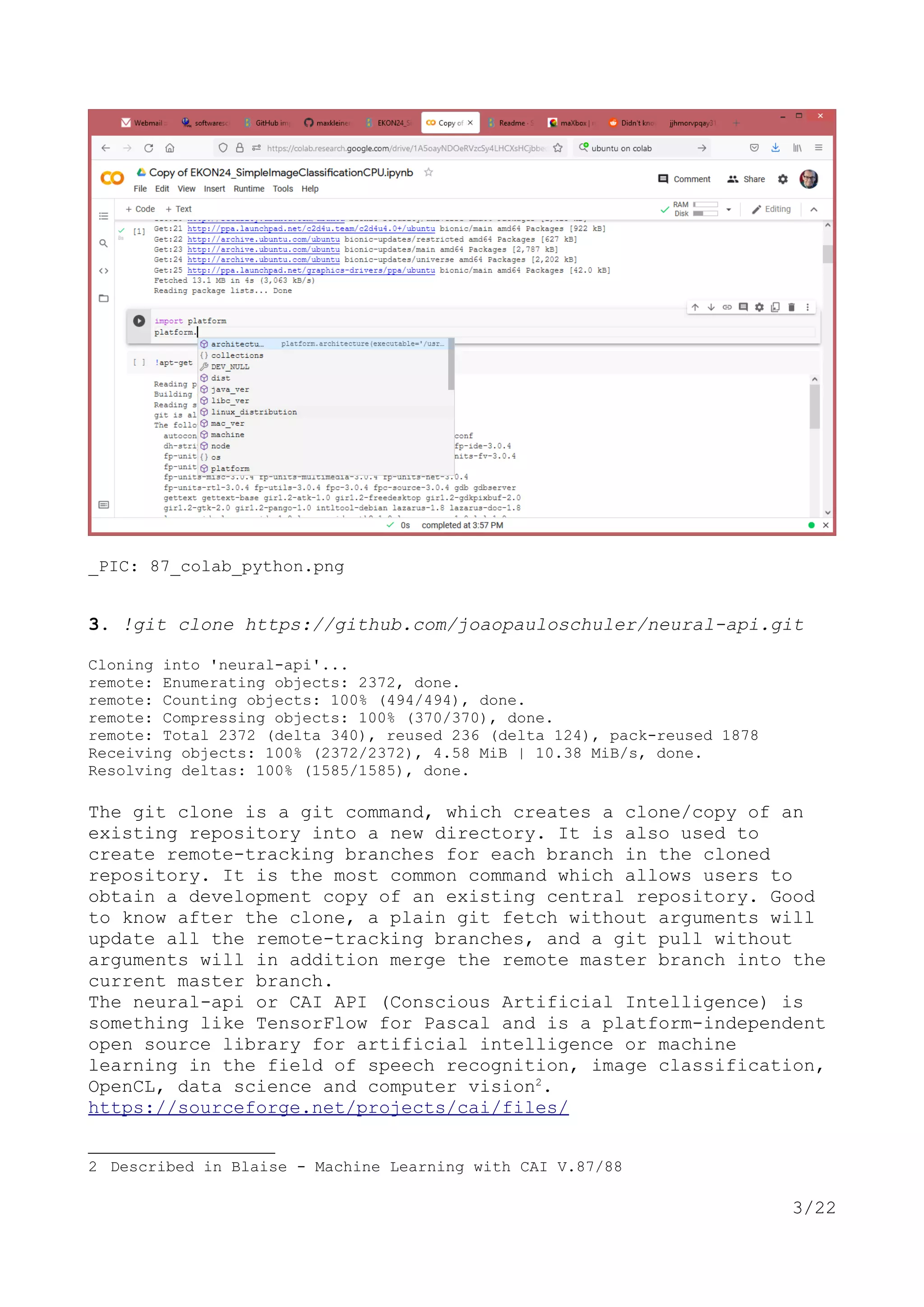 _PIC: 87_colab_python.png
3. !git clone https://github.com/joaopauloschuler/neural-api.git
Cloning into 'neural-api'...
remote: Enumerating objects: 2372, done.
remote: Counting objects: 100% (494/494), done.
remote: Compressing objects: 100% (370/370), done.
remote: Total 2372 (delta 340), reused 236 (delta 124), pack-reused 1878
Receiving objects: 100% (2372/2372), 4.58 MiB | 10.38 MiB/s, done.
Resolving deltas: 100% (1585/1585), done.
The git clone is a git command, which creates a clone/copy of an
existing repository into a new directory. It is also used to
create remote-tracking branches for each branch in the cloned
repository. It is the most common command which allows users to
obtain a development copy of an existing central repository. Good
to know after the clone, a plain git fetch without arguments will
update all the remote-tracking branches, and a git pull without
arguments will in addition merge the remote master branch into the
current master branch.
The neural-api or CAI API (Conscious Artificial Intelligence) is
something like TensorFlow for Pascal and is a platform-independent
open source library for artificial intelligence or machine
learning in the field of speech recognition, image classification,
OpenCL, data science and computer vision2
.
https://sourceforge.net/projects/cai/files/
2 Described in Blaise - Machine Learning with CAI V.87/88
3/22
 