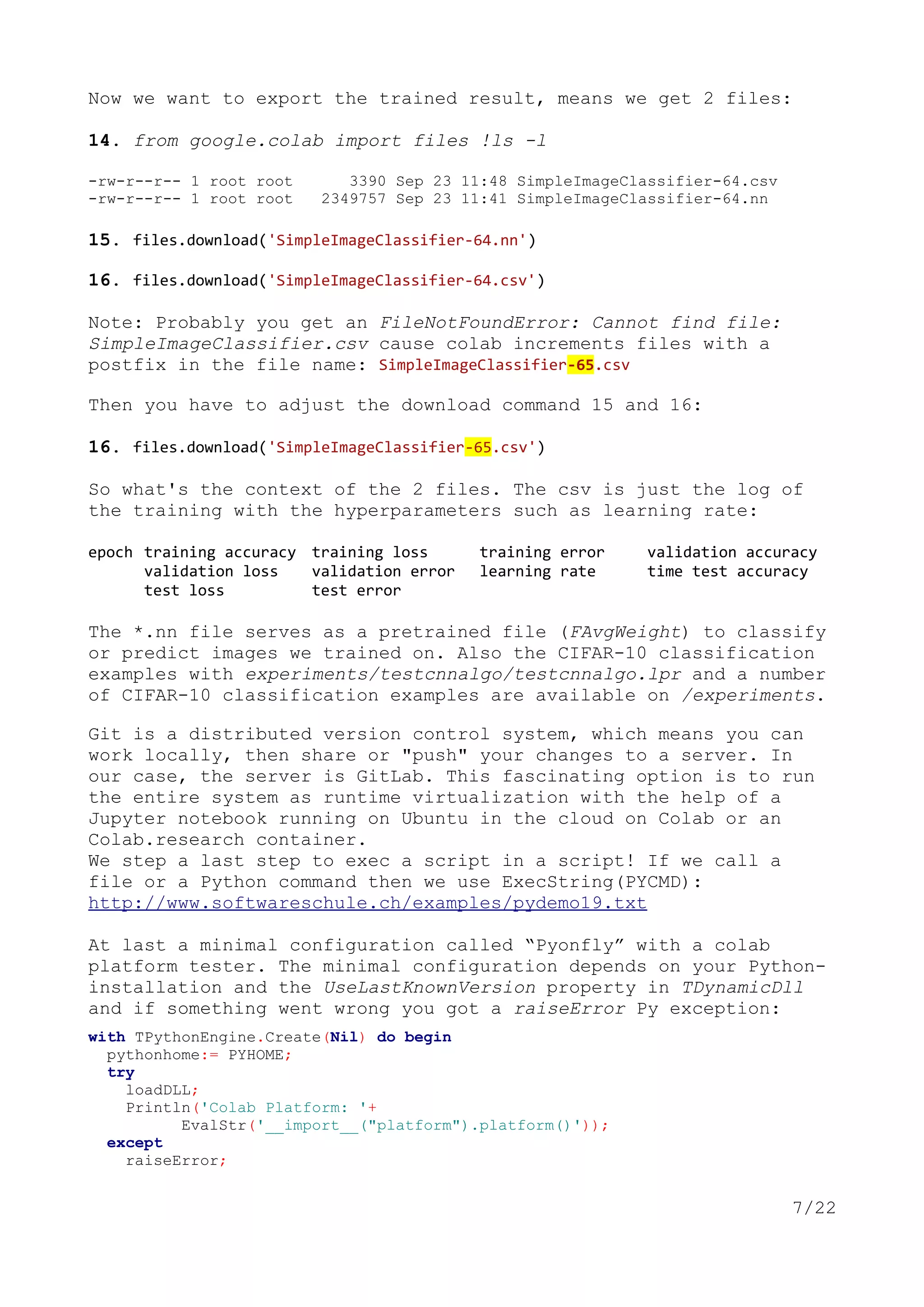 Now we want to export the trained result, means we get 2 files:
14. from google.colab import files !ls -l
-rw-r--r-- 1 root root 3390 Sep 23 11:48 SimpleImageClassifier-64.csv
-rw-r--r-- 1 root root 2349757 Sep 23 11:41 SimpleImageClassifier-64.nn
15. files.download('SimpleImageClassifier-64.nn')
16. files.download('SimpleImageClassifier-64.csv')
Note: Probably you get an FileNotFoundError: Cannot find file:
SimpleImageClassifier.csv cause colab increments files with a
postfix in the file name: SimpleImageClassifier-65.csv
Then you have to adjust the download command 15 and 16:
16. files.download('SimpleImageClassifier-65.csv')
So what's the context of the 2 files. The csv is just the log of
the training with the hyperparameters such as learning rate:
epoch training accuracy training loss training error validation accuracy
validation loss validation error learning rate time test accuracy
test loss test error
The *.nn file serves as a pretrained file (FAvgWeight) to classify
or predict images we trained on. Also the CIFAR-10 classification
examples with experiments/testcnnalgo/testcnnalgo.lpr and a number
of CIFAR-10 classification examples are available on /experiments.
Git is a distributed version control system, which means you can
work locally, then share or "push" your changes to a server. In
our case, the server is GitLab. This fascinating option is to run
the entire system as runtime virtualization with the help of a
Jupyter notebook running on Ubuntu in the cloud on Colab or an
Colab.research container.
We step a last step to exec a script in a script! If we call a
file or a Python command then we use ExecString(PYCMD):
http://www.softwareschule.ch/examples/pydemo19.txt
At last a minimal configuration called “Pyonfly” with a colab
platform tester. The minimal configuration depends on your Python-
installation and the UseLastKnownVersion property in TDynamicDll
and if something went wrong you got a raiseError Py exception:
with TPythonEngine.Create(Nil) do begin
pythonhome:= PYHOME;
try
loadDLL;
Println('Colab Platform: '+
EvalStr('__import__("platform").platform()'));
except
raiseError;
7/22
 