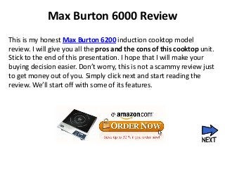 Max Burton 6000 Review
This is my honest Max Burton 6200 induction cooktop model
review. I will give you all the pros and the cons of this cooktop unit.
Stick to the end of this presentation. I hope that I will make your
buying decision easier. Don’t worry, this is not a scammy review just
to get money out of you. Simply click next and start reading the
review. We’ll start off with some of its features.
 