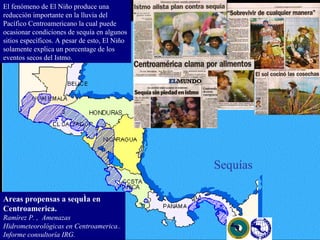 El fenómeno de El Niño produce una reducción importante en la lluvia del Pacífico Centroamericano la cual puede ocasionar condiciones de sequía en algunos sitios específicos. A pesar de esto, El Niño solamente explica un porcentage de los eventos secos del Istmo.  Sequías Areas propensas a sequía en Centroamerica. Ramírez P. ,  Amenazas Hidrometeorológicas en Centroamerica.. Informe consultoría IRG. 