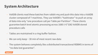 System Architecture
-  VoltDB clients read these batches from rabbit-mq and push this data into a VoltDB
cluster composed of 7 machines. They use VoltDB’s “hashinator” to push an array
of data into only “one procedure call per Table per Partition”. These clients
guarantee batch level atomic processing across 1680 (=5*336) VoltDB stored
procedure calls
-  Tables are maintained in a ring-buﬀer fashion.
-  We can only keep ~ 30 min of most recent raw-data
-  The system behaves completely like a distributed transactional RDBMS in terms of
“no data lost guarantee”.
 