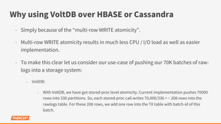Why using VoltDB over HBASE or Cassandra
-  Simply because of the “multi-row WRITE atomicity”.
-  Multi-row WRITE atomicity results in much less CPU / I/O load as well as easier
implementation.
-  To make this clear let us consider our use-case of pushing our 70K batches of raw-
logs into a storage system:
-  VoltDB:
-  With VoltDB, we have got stored-proc level atomicity. Current implementation pushes 70000
rows into 336 partitions. So, each stored-proc call writes 70,000/336 = ~ 208 rows into the
rawlogs table. For these 208 rows, we add one row into the TX table with batch-id of this
batch.
 