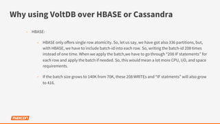 Why using VoltDB over HBASE or Cassandra
-  HBASE:
-  HBASE only oﬀers single row atomicity. So, let us say, we have got also 336 partitions, but,
with HBASE, we have to include batch-id into each row. So, writing the batch-id 208 times
instead of one time. When we apply the batch,we have to go through “208 IF statements” for
each row and apply the batch if needed. So, this would mean a lot more CPU, I/O, and space
requirements.
-  If the batch size grows to 140K from 70K, these 208 WRITEs and “IF statments” will also grow
to 416.
 
