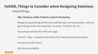 VoltDB, Things to Consider when Designing Solutions
-  Good things:
-  SQL interface unlike Trident or Spark-Streaming
-  Merges the good things of the old-world like SQL and transactions with the
good things of the new world like ‘no-locks’, ‘k-factor’ HA, etc….
-  Very simple and intuitive API and usage
-  k-factor + logs + snapshots eliminates the need to backup the system.
-  Fast query performance
-  Horizontal scalability
 