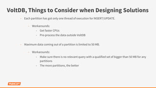VoltDB, Things to Consider when Designing Solutions
-  Each partition has got only one thread of execution for INSERT/UPDATE.
-  Workarounds:
-  Get faster CPUs
-  Pre-process the data outside VoltDB
-  Maximum data coming out of a partition is limited to 50 MB.
-  Workarounds:
-  Make sure there is no relevant query with a qualified set of bigger than 50 MB for any
partitions
-  The more partitions, the better
 