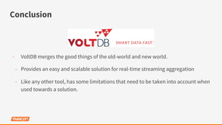 Conclusion
-  VoltDB merges the good things of the old-world and new world.
-  Provides an easy and scalable solution for real-time streaming aggregation
-  Like any other tool, has some limitations that need to be taken into account when
used towards a solution.
 