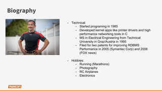 Biography
-  Technical:
-  Started programing in 1985
-  Developed kernel apps like printer drivers and high
performance networking tools in C
-  MS in Electrical Engineering from Technical
University in Graz/Austria in 1995
-  Filed for two patents for improving RDBMS
Performance in 2005 (Symantec Corp) and 2008
(FOX news)
-  Hobbies:
-  Running (Marathons)
-  Photography
-  RC Airplanes
-  Electronics
 