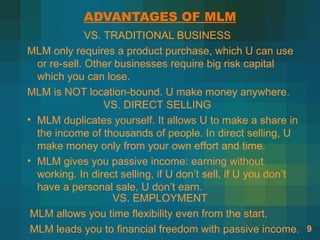 ADVANTAGES OF MLM
              VS. TRADITIONAL BUSINESS
MLM only requires a product purchase, which U can use
  or re-sell. Other businesses require big risk capital
  which you can lose.
MLM is NOT location-bound. U make money anywhere.
                  VS. DIRECT SELLING
• MLM duplicates yourself. It allows U to make a share in
  the income of thousands of people. In direct selling, U
  make money only from your own effort and time.
• MLM gives you passive income: earning without
  working. In direct selling, if U don’t sell, if U you don’t
  have a personal sale, U don’t earn.
                   VS. EMPLOYMENT
 MLM allows you time flexibility even from the start.
 MLM leads you to financial freedom with passive income. 9
 