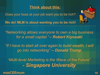 Think about this:
Does your boss at your job want you to be rich?

We do! MLM is about wanting you to be rich!


“Networking allows everyone to own a big business
     for a small capital.”-- Robert Kiyosaki

“If I have to start all over again to build wealth, I will
         go into networking” -- Donald Trump

  “Multi-level Marketing is the Wave of the Future”
           - Singapore University
maxCEEmum                                                    10
 