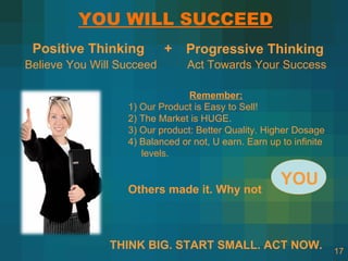 YOU WILL SUCCEED
 Positive Thinking         +   Progressive Thinking
Believe You Will Succeed        Act Towards Your Success

                                Remember:
                  1) Our Product is Easy to Sell!
                  2) The Market is HUGE.
                  3) Our product: Better Quality. Higher Dosage
                  4) Balanced or not, U earn. Earn up to infinite
                     levels.

                                                      YOU
                  Others made it. Why not



               THINK BIG. START SMALL. ACT NOW.                     17
 