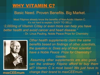 WHY VITAMIN C?
       Basic Need. Proven Benefits. Big Market.
      Most Filipinos already know the benefits of Non-Acidic Vitamin C.
                   It’s not hard to explain. EASY TO SELL!
“2,000mg  of Vitamin C/day or even more can help you have
better health and avoid cancer and heart disease.”
              - Dr. Linus Pauling, Noble Peace Prize for Chemistry

                    Other health supplements claim the same
                    benefits based on findings of other scientists,
                    the question is: Does any of their scientist
                    have a Noble Peace Prize for Chemistry?
                                           Consider:
                     Assuming other supplements are also good,
                    can the ordinary Filipino afford to buy them
                    all? Vitamin C is most basic! We just have to
maxCEEmum           change their brand to maxCEEmum.            3
 