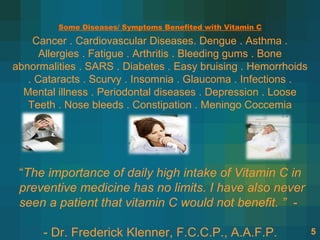 Some Diseases/ Symptoms Benefited with Vitamin C

    Cancer . Cardiovascular Diseases. Dengue . Asthma .
      Allergies . Fatigue . Arthritis . Bleeding gums . Bone
abnormalities . SARS . Diabetes . Easy bruising . Hemorrhoids
   . Cataracts . Scurvy . Insomnia . Glaucoma . Infections .
  Mental illness . Periodontal diseases . Depression . Loose
   Teeth . Nose bleeds . Constipation . Meningo Coccemia




 “The importance of daily high intake of Vitamin C in
 preventive medicine has no limits. I have also never
 seen a patient that vitamin C would not benefit. ” -

      - Dr. Frederick Klenner, F.C.C.P., A.A.F.P.               5
 