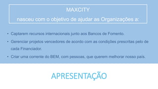 APRESENTAÇÃO
• Captarem recursos internacionais junto aos Bancos de Fomento.
• Gerenciar projetos vencedores de acordo com as condições prescritas pelo de
cada Financiador.
• Criar uma corrente do BEM, com pessoas, que querem melhorar nosso país.
MAXCITY
nasceu com o objetivo de ajudar as Organizações a:
 