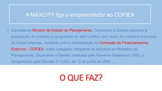 O QUE FAZ?
• Compete ao Ministro de Estado do Planejamento, Orçamento e Gestão autorizar a
preparação de projetos ou programas do setor público com apoio de natureza financeira
de fontes externas, mediante prévia manifestação da Comissão de Financiamentos
Externos – COFIEX, órgão colegiado integrante da estrutura do Ministério do
Planejamento, Orçamento e Gestão, instituída pelo Governo Federal em 1990, e
reorganizada pelo Decreto nº 3.502, de 12 de junho de 2000.
A MAXCITY liga o empreendedor ao COFIEX
 