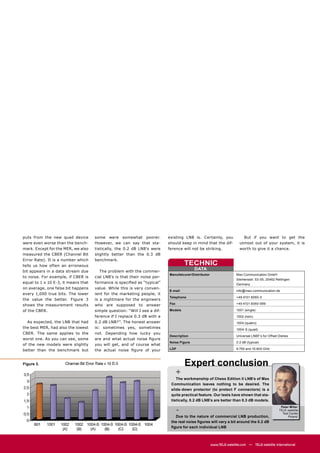 puts from the new quad device        some were somewhat poorer.            existing LNB is. Certainly, you                But if you want to get the
were even worse than the bench-      However, we can say that sta-         should keep in mind that the dif-            utmost out of your system, it is
mark. Except for the MER, we also    tistically, the 0.2 dB LNB’s were     ference will not be striking.                worth to give it a chance.
measured the CBER (Channel Bit       slightly better than the 0.3 dB
Error Rate). It is a number which    benchmark.
tells us how often an erroneous                                                      TECHNIC
                                                                                          DATA
bit appears in a data stream due        The problem with the commer-
                                                                           Manufatcurer/Distributor                   Max Communication GmbH
to noise. For example, if CBER is    cial LNB’s is that their noise per-
                                                                                                                      Siemensstr. 53-55, 25462 Rellingen
equal to 1 x 10 E-3, it means that   formance is speciﬁed as “typical”                                                Germany
on average, one false bit happens    value. While this is very conven-
                                                                           E-mail                                     info@max-communication.de
every 1,000 true bits. The lower     ient for the marketing people, it
                                                                           Telephone                                  +49 4101 6060-0
the value the better. Figure 3       is a nightmare for the engineers
shows the measurement results        who are supposed to answer            Fax                                        +49 4101 6060-999

of the CBER.                         simple question: “Will I see a dif-   Models                                     1001 (single)
                                     ference if I replace 0.3 dB with a                                               1002 (twin)
  As expected, the LNB that had      0.2 dB LNB?”. The honest answer                                                  1004 (quatro)
the best MER, had also the lowest    is: sometimes yes, sometimes                                                     1004-S (quad)
CBER. The same applies to the        not. Depending how lucky you
                                                                           Description                                Universal LNBF’s for Offset Dishes
worst one. As you can see, some      are and what actual noise ﬁgure
                                                                           Noise Figure                               0.2 dB (typical)
of the new models were slightly      you will get, and of course what
better than the benchmark but        the actual noise ﬁgure of your        LOF                                        9.750 and 10.600 GHz



Figure 3.                                                                            Expert conclusion
                                                                                 +
                                                                               The workmanship of Chess Edition II LNB’s of Max
                                                                            Communication leaves nothing to be desired. The
                                                                            slide-down protector (to protect F connectors) is a
                                                                            quite practical feature. Our tests have shown that sta-
                                                                            tistically, 0.2 dB LNB’s are better than 0.3 dB models.

                                                                                 -
                                                                                                                                                   Peter Miller
                                                                                                                                                  TELE-satellite
                                                                                                                                                    Test Center
                                                                              Due to the nature of commercial LNB production,                           Poland
                                                                            the real noise ﬁgures will vary a bit around the 0.2 dB
                                                                            ﬁgure for each individual LNB



                                                                                                      www.TELE-satellite.com — TELE-satellite International
 