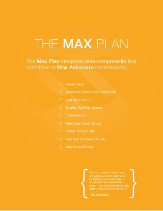 The Max Plan
The Max Plan integrates nine components that
contribute to Max Associate commissions:
1

Retail Sales

2

Preferred Customer Commissions

3

FastTrack Bonus

4

Double FastTrack Bonus

5

Team Bonus

6

Matching Check Bonus

7

Global Bonus Pool

8

Platinum & Diamond Pools

9

Max Living Bonus

{

}

“Most successful men have
not achieved their distinction
by having some new talent
or opportunity presented to
them. They have developed the
opportunity that was at hand.”
- Bruce Barton

 