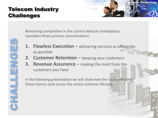 People Process Technology

 Telecom Industry
 Challenges

             Remaining competitive in the current telecom marketplace
             mandates three primary concentrations:
CHALLENGES


             1. Flawless Execution – delivering services as efficiently
                 as possible
             2. Customer Retention – keeping your customers
             3. Revenue Assurance – making the most from the
                 customers you have

             In the following presentation we will show how the issues affecting
             these metrics exist across the entire customer lifecycle.
 